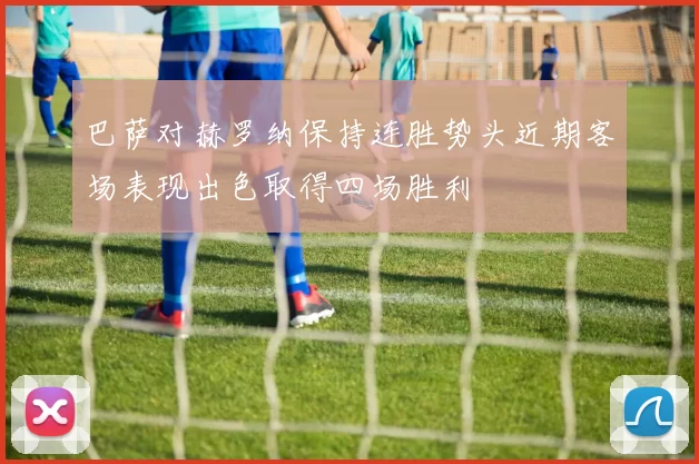 巴萨对赫罗纳保持连胜势头近期客场表现出色取得四场胜利