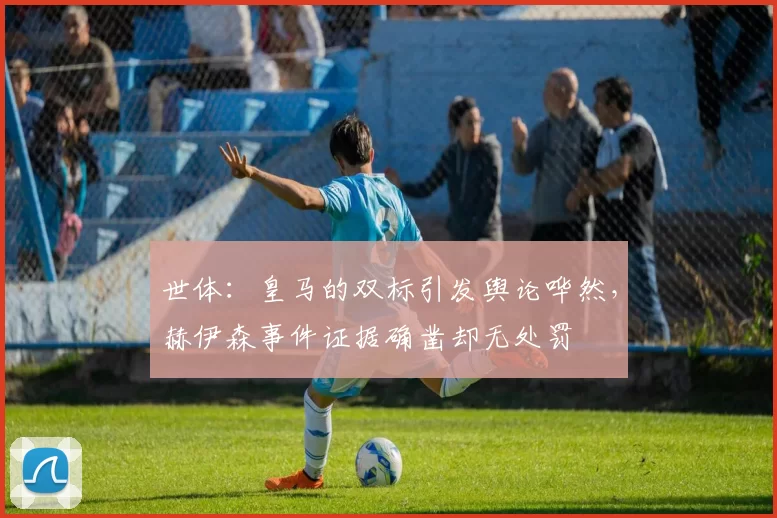 世体：皇马的双标引发舆论哗然，赫伊森事件证据确凿却无处罚