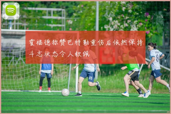 霍福德称赞巴特勒重伤后依然保持斗志状态令人钦佩