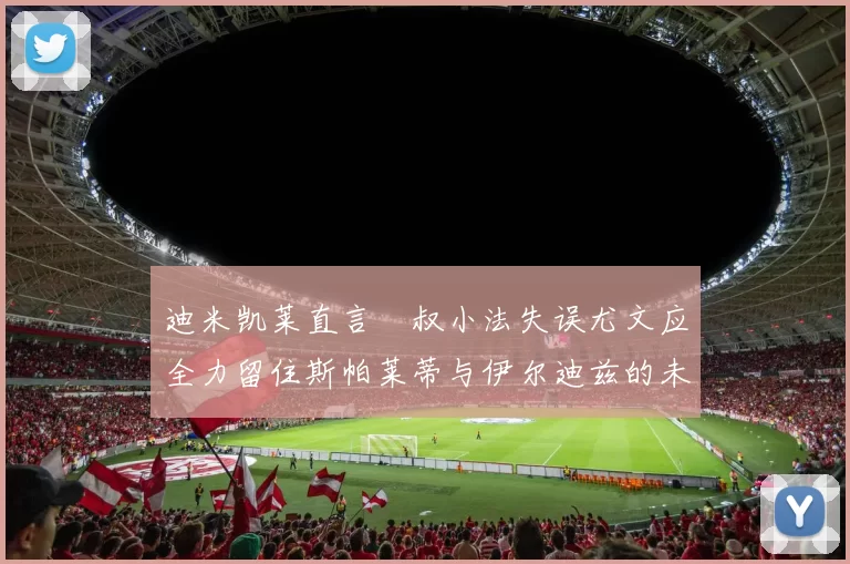 迪米凯莱直言囧叔小法失误尤文应全力留住斯帕莱蒂与伊尔迪兹的未来分析