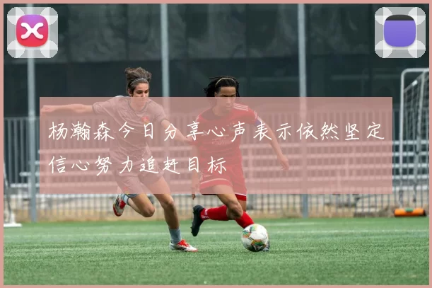 杨瀚森今日分享心声表示依然坚定信心努力追赶目标