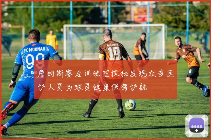 詹姆斯赛后训练室探秘发现众多医护人员为球员健康保驾护航