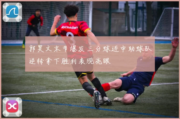 郭昊文末节爆发三分球连中助球队逆转拿下胜利表现亮眼