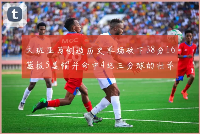 文班亚马创造历史单场砍下38分16篮板5盖帽并命中4记三分球的壮举