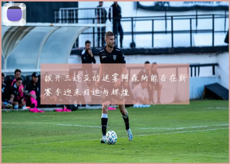 拨开三连亚的迷雾阿森纳能否在新赛季迎来好运与辉煌