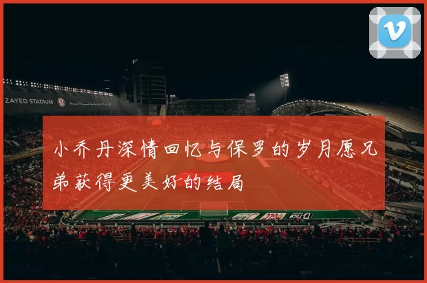 小乔丹深情回忆与保罗的岁月愿兄弟获得更美好的结局