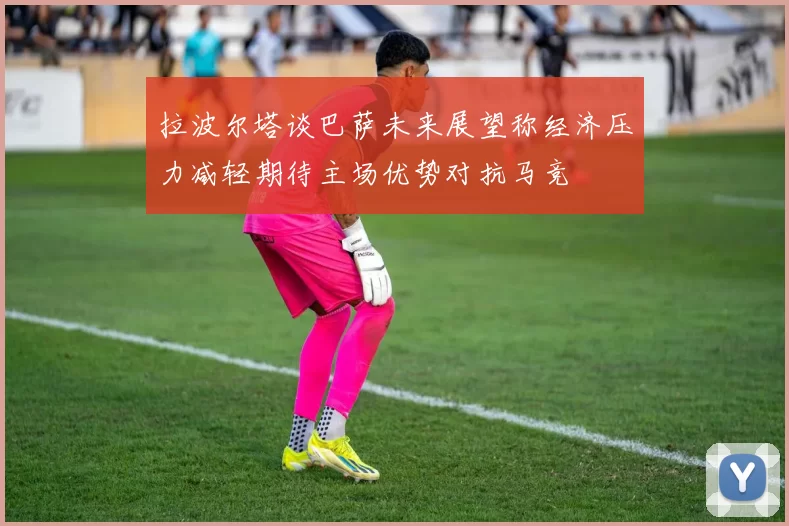 拉波尔塔谈巴萨未来展望称经济压力减轻期待主场优势对抗马竞