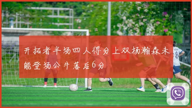 开拓者半场四人得分上双杨瀚森未能登场公牛落后6分