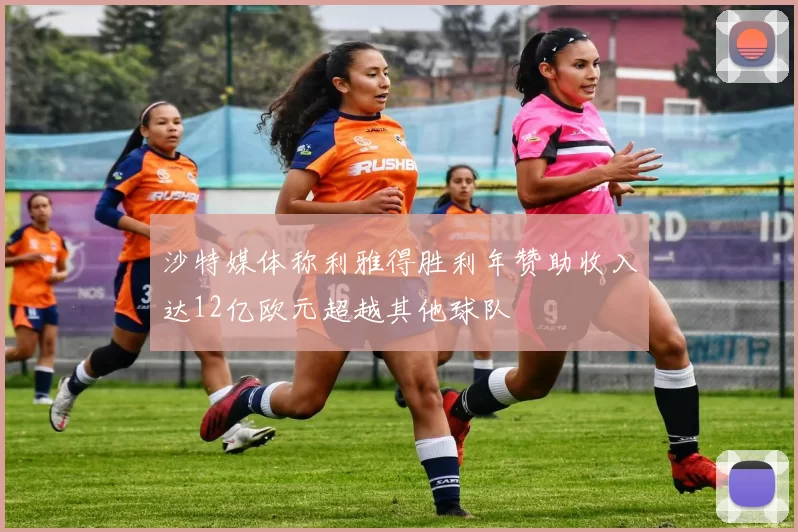 沙特媒体称利雅得胜利年赞助收入达12亿欧元超越其他球队