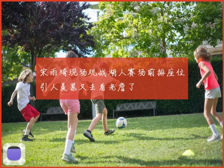 宋雨琦现场观战湖人赛场前排座位引人羡慕又去看老詹了