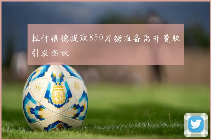 拉什福德提取850万镑准备离开曼联引发热议