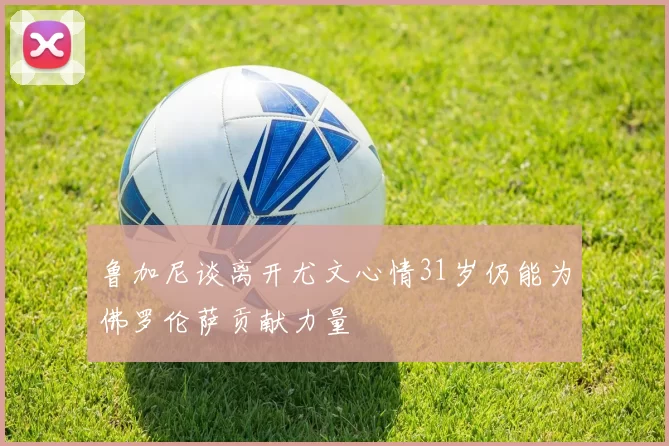 鲁加尼谈离开尤文心情31岁仍能为佛罗伦萨贡献力量