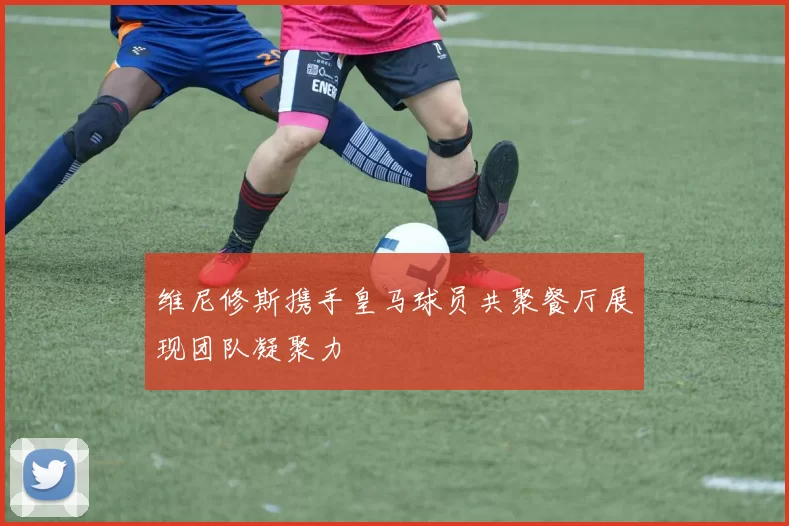 维尼修斯携手皇马球员共聚餐厅展现团队凝聚力