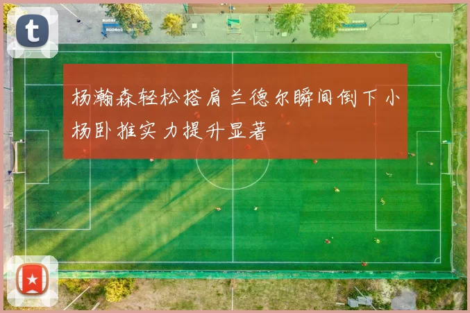 杨瀚森轻松搭肩兰德尔瞬间倒下小杨卧推实力提升显著
