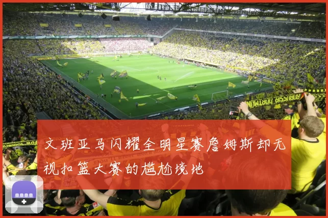 文班亚马闪耀全明星赛詹姆斯却无视扣篮大赛的尴尬境地