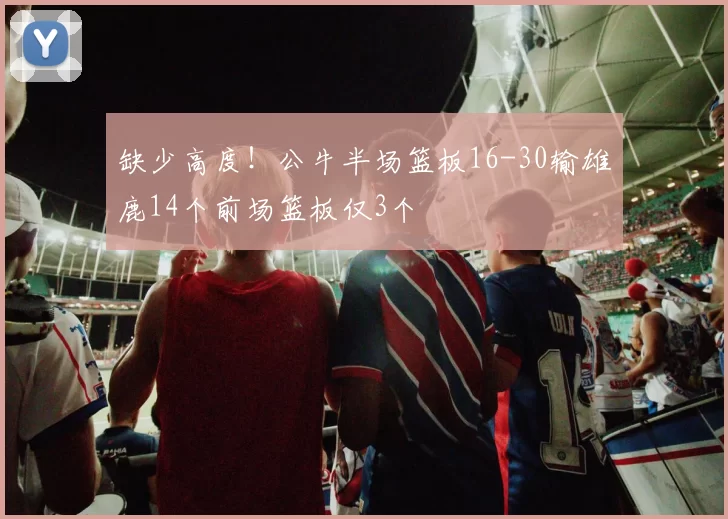 缺少高度！公牛半场篮板16-30输雄鹿14个前场篮板仅3个
