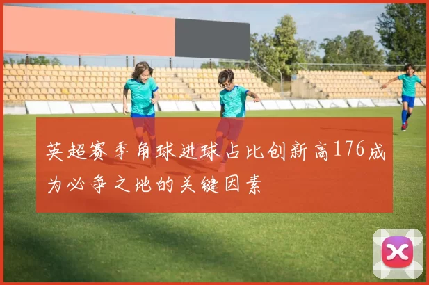 英超赛季角球进球占比创新高176成为必争之地的关键因素