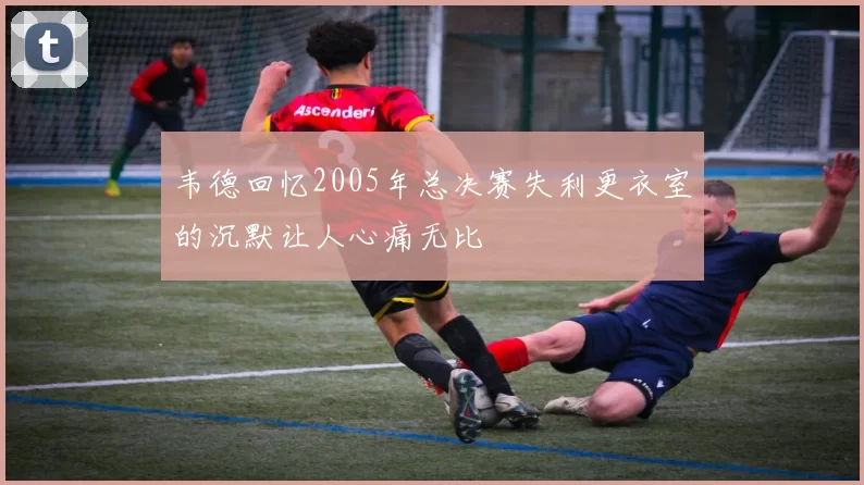 韦德回忆2005年总决赛失利更衣室的沉默让人心痛无比